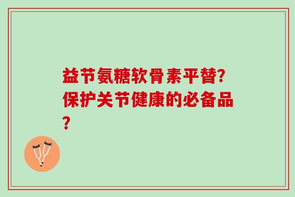 益节氨糖软骨素平替？保护关节健康的必备品？