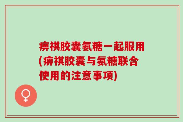 痹祺胶囊氨糖一起服用(痹祺胶囊与氨糖联合使用的注意事项)