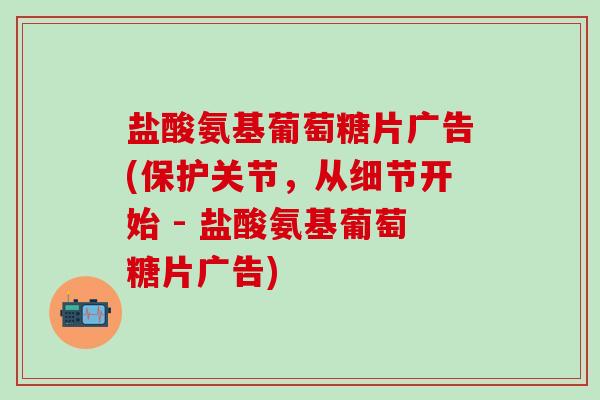 盐酸氨基葡萄糖片广告(保护关节，从细节开始 - 盐酸氨基葡萄糖片广告)