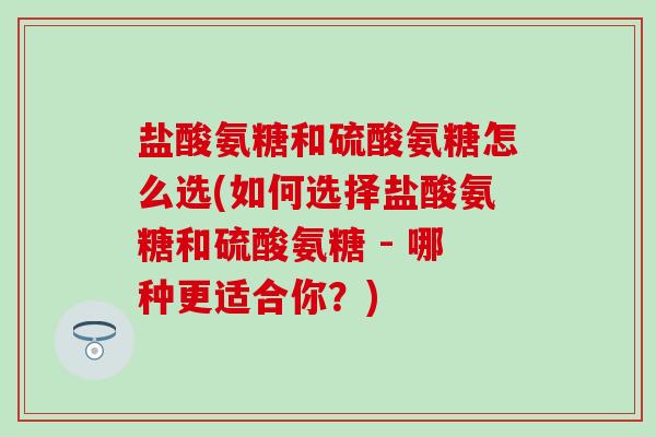 盐酸氨糖和硫酸氨糖怎么选(如何选择盐酸氨糖和硫酸氨糖 - 哪种更适合你？)