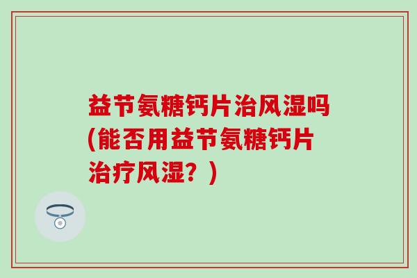 益节氨糖钙片治风湿吗(能否用益节氨糖钙片治疗风湿？)