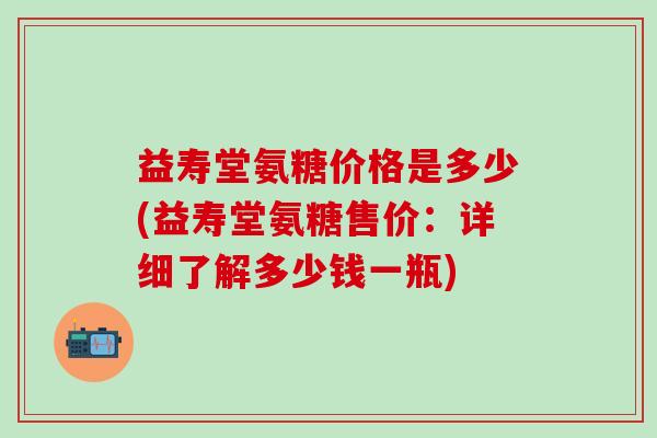 益寿堂氨糖价格是多少(益寿堂氨糖售价：详细了解多少钱一瓶)