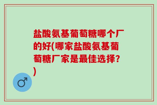 盐酸氨基葡萄糖哪个厂的好(哪家盐酸氨基葡萄糖厂家是佳选择?) 盐酸氨基葡萄糖哪个厂的好(哪家盐酸氨基葡萄糖厂家是佳选择?)