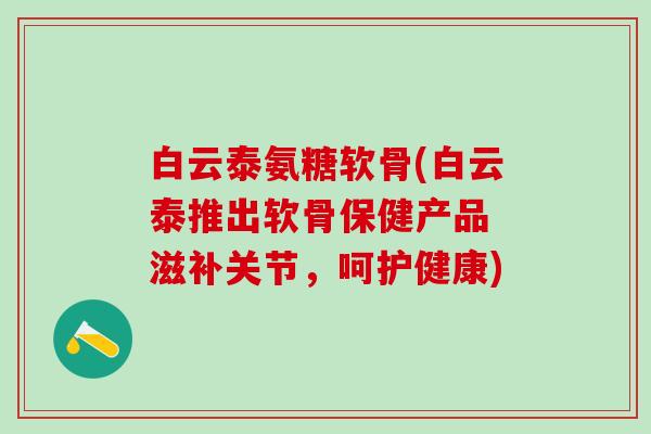 白云泰氨糖软骨(白云泰推出软骨保健产品 滋补关节，呵护健康)