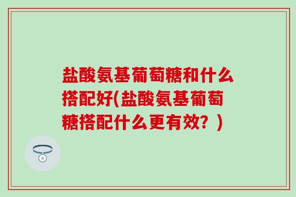 盐酸氨基葡萄糖和什么搭配好(盐酸氨基葡萄糖搭配什么更有效？)