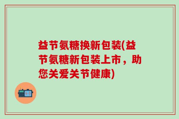 益节氨糖换新包装(益节氨糖新包装上市，助您关爱关节健康)