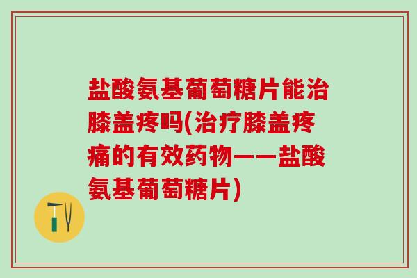 盐酸氨基葡萄糖片能治膝盖疼吗(治疗膝盖疼痛的有效药物——盐酸氨基葡萄糖片)