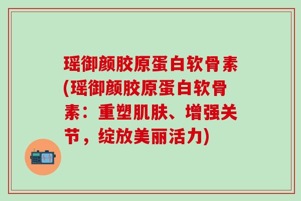 瑶御颜胶原蛋白软骨素(瑶御颜胶原蛋白软骨素：重塑肌肤、增强关节，绽放美丽活力)