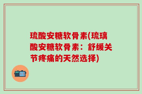 琉酸安糖软骨素(琉璃酸安糖软骨素：舒缓关节疼痛的天然选择)