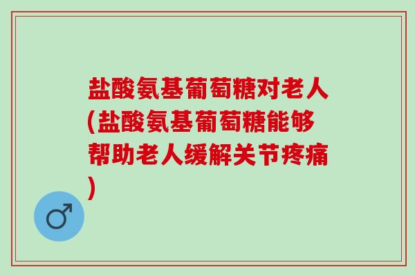 盐酸氨基葡萄糖对老人(盐酸氨基葡萄糖能够帮助老人缓解关节疼痛)