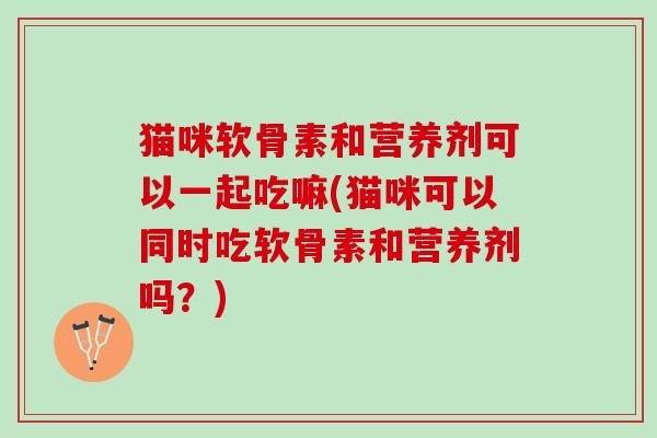 猫咪软骨素和营养剂可以一起吃嘛(猫咪可以同时吃软骨素和营养剂吗?) 猫咪软骨素和营养剂可以一起吃嘛(猫咪可以同时吃软骨素和营养剂吗?)