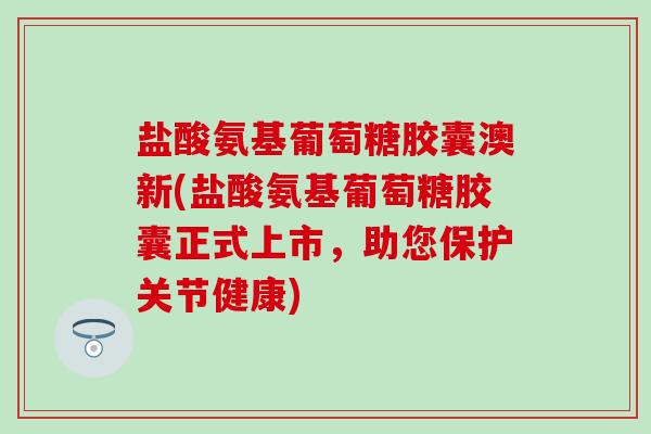 盐酸氨基葡萄糖胶囊澳新(盐酸氨基葡萄糖胶囊正式上市，助您保护关节健康)