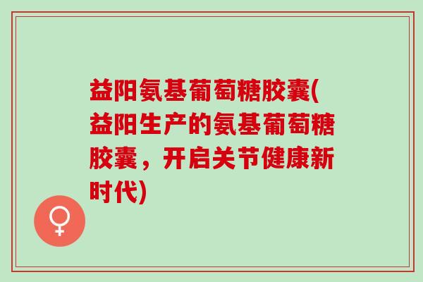 益阳氨基葡萄糖胶囊(益阳生产的氨基葡萄糖胶囊，开启关节健康新时代)