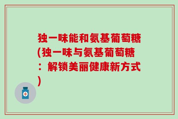独一味能和氨基葡萄糖(独一味与氨基葡萄糖:解锁美丽健康新方式) 独一味能和氨基葡萄糖(独一味与氨基葡萄糖:解锁美丽健康新方式)