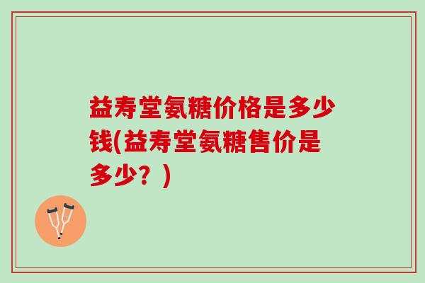 益寿堂氨糖价格是多少钱(益寿堂氨糖售价是多少？)
