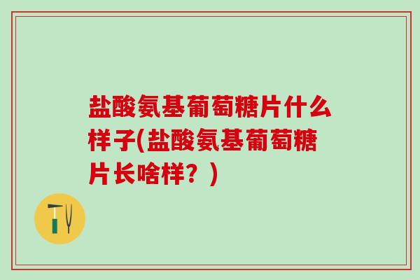 盐酸氨基葡萄糖片什么样子(盐酸氨基葡萄糖片长啥样？)