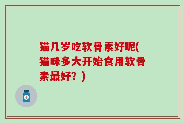 猫几岁吃软骨素好呢(猫咪多大开始食用软骨素好？)
