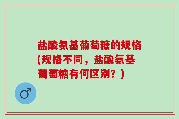 盐酸氨基葡萄糖的规格(规格不同,盐酸氨基葡萄糖有何区别?) 盐酸氨基葡萄糖的规格(规格不同,盐酸氨基葡萄糖有何区别?)