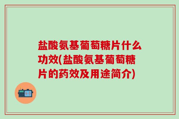 盐酸氨基葡萄糖片什么功效(盐酸氨基葡萄糖片的药效及用途简介)