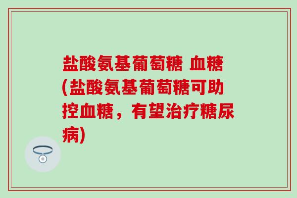 盐酸氨基葡萄糖 血糖(盐酸氨基葡萄糖可助控血糖，有望治疗糖尿病)