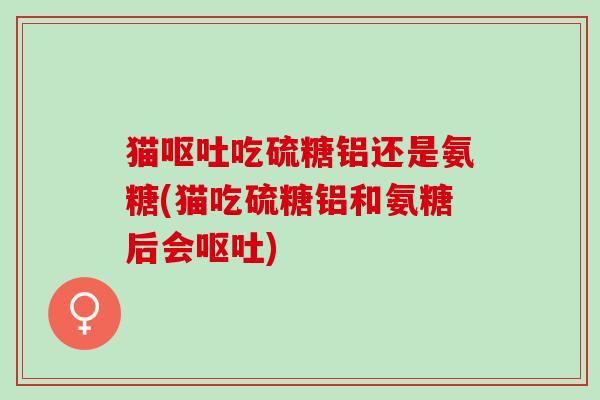 猫呕吐吃硫糖铝还是氨糖(猫吃硫糖铝和氨糖后会呕吐)