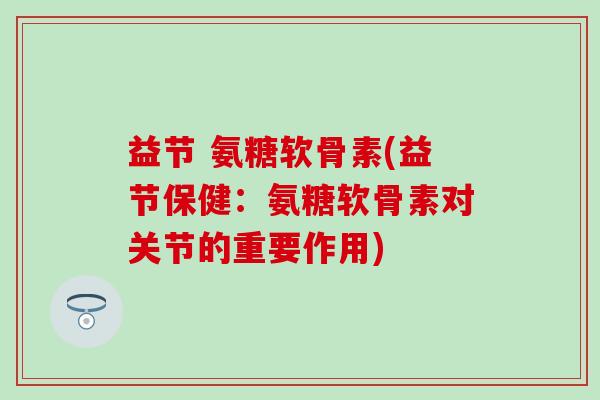 益节 氨糖软骨素(益节保健：氨糖软骨素对关节的重要作用)