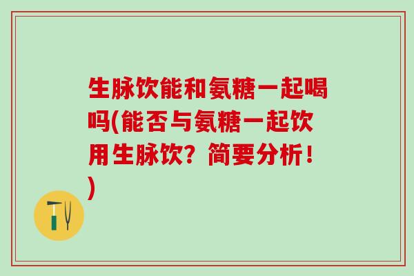 生脉饮能和氨糖一起喝吗(能否与氨糖一起饮用生脉饮？简要分析！)