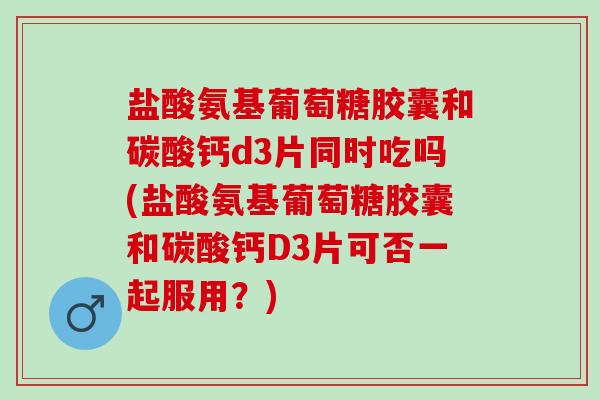 盐酸氨基葡萄糖胶囊和碳酸钙d3片同时吃吗(盐酸氨基葡萄糖胶囊和碳酸钙D3片可否一起服用？)