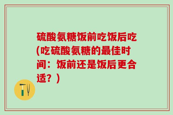 硫酸氨糖饭前吃饭后吃(吃硫酸氨糖的佳时间:饭前还是饭后更合适?) 硫酸氨糖饭前吃饭后吃(吃硫酸氨糖的佳时间:饭前还是饭后更合适?)