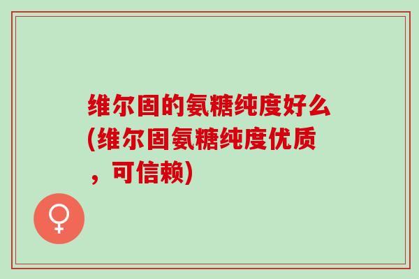 维尔固的氨糖纯度好么(维尔固氨糖纯度优质，可信赖)