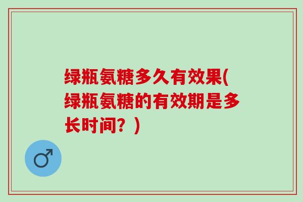 绿瓶氨糖多久有效果(绿瓶氨糖的有效期是多长时间？)