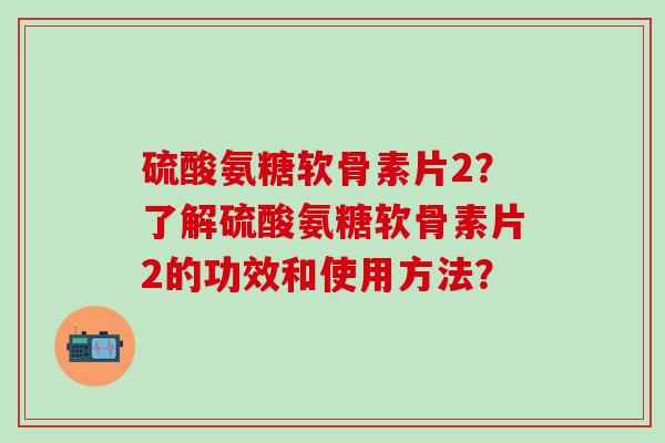 硫酸氨糖软骨素片2？了解硫酸氨糖软骨素片2的功效和使用方法？