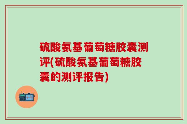 硫酸氨基葡萄糖胶囊测评(硫酸氨基葡萄糖胶囊的测评报告)