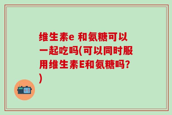 维生素e 和氨糖可以一起吃吗(可以同时服用维生素E和氨糖吗？)