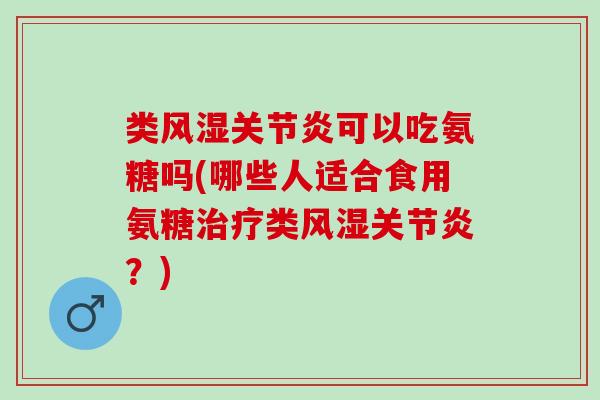 类风湿关节炎可以吃氨糖吗(哪些人适合食用氨糖治疗类风湿关节炎？)