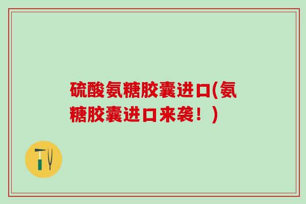 硫酸氨糖胶囊进口(氨糖胶囊进口来袭！)