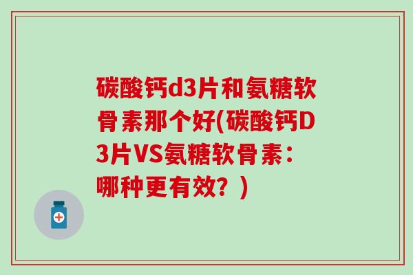 碳酸钙d3片和氨糖软骨素那个好(碳酸钙D3片VS氨糖软骨素：哪种更有效？)