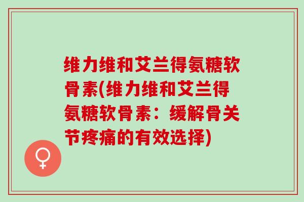 维力维和艾兰得氨糖软骨素(维力维和艾兰得氨糖软骨素：缓解骨关节疼痛的有效选择)