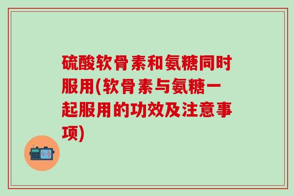 硫酸软骨素和氨糖同时服用(软骨素与氨糖一起服用的功效及注意事项)