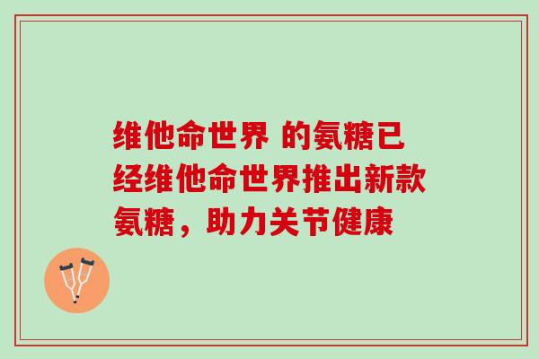 维他命世界 的氨糖已经维他命世界推出新款氨糖，助力关节健康