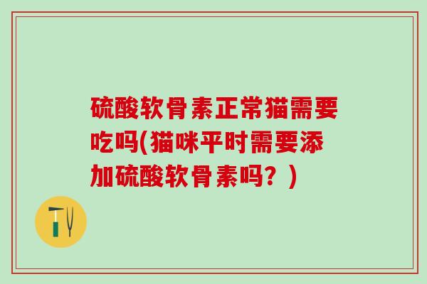 硫酸软骨素正常猫需要吃吗(猫咪平时需要添加硫酸软骨素吗？)