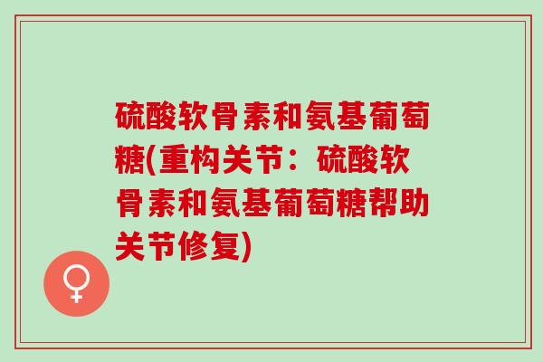 硫酸软骨素和氨基葡萄糖(重构关节：硫酸软骨素和氨基葡萄糖帮助关节修复)