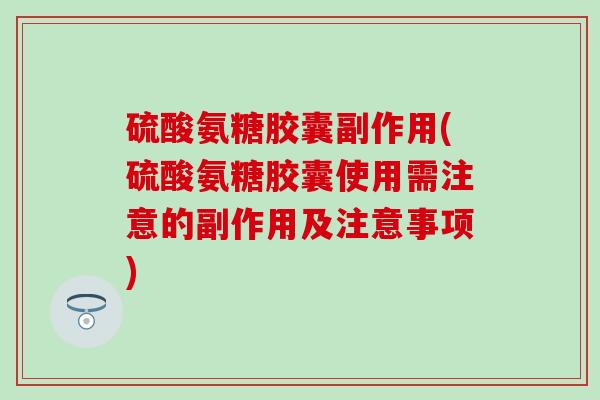 硫酸氨糖胶囊副作用(硫酸氨糖胶囊使用需注意的副作用及注意事项)