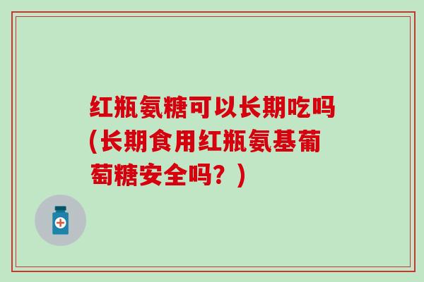 红瓶氨糖可以长期吃吗(长期食用红瓶氨基葡萄糖安全吗？)