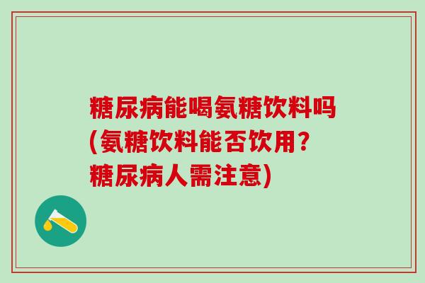 糖尿病能喝氨糖饮料吗(氨糖饮料能否饮用？糖尿病人需注意)