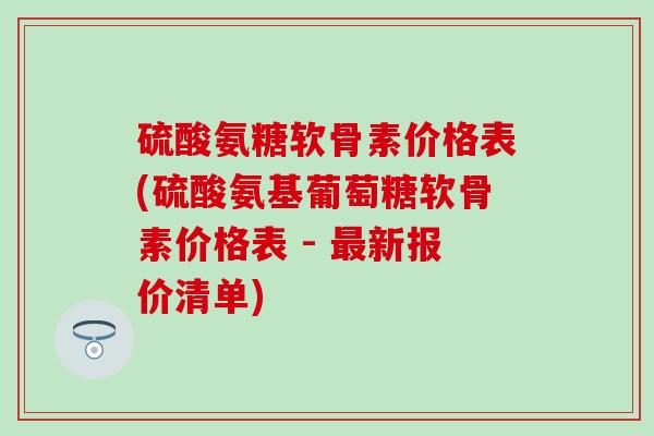 硫酸氨糖软骨素价格表(硫酸氨基葡萄糖软骨素价格表 - 新报价清单) 硫酸氨糖软骨素价格表(硫酸氨基葡萄糖软骨素价格表 - 新报价清单)