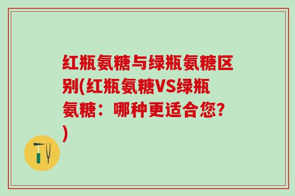 红瓶氨糖与绿瓶氨糖区别(红瓶氨糖VS绿瓶氨糖：哪种更适合您？)