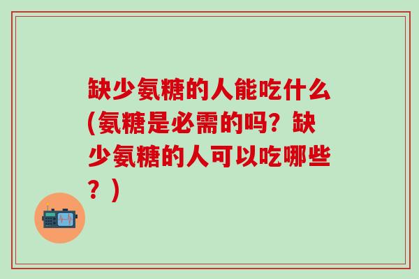 缺少氨糖的人能吃什么(氨糖是必需的吗？缺少氨糖的人可以吃哪些？)