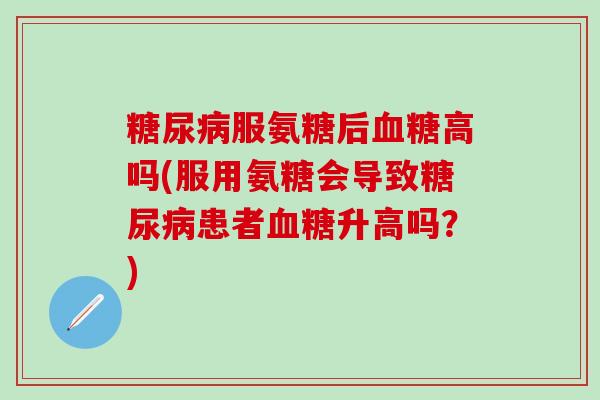 糖尿病服氨糖后血糖高吗(服用氨糖会导致糖尿病患者血糖升高吗？)