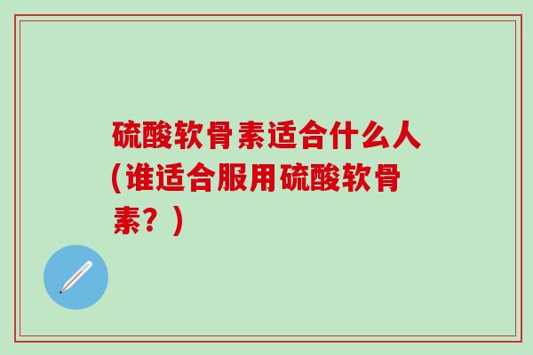 硫酸软骨素适合什么人(谁适合服用硫酸软骨素？)